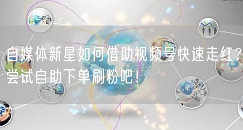 自媒体新星如何借助视频号快速走红？尝试自助下单刷粉吧！