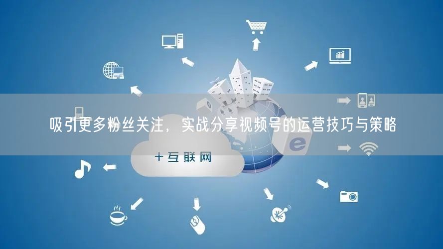 吸引更多粉丝关注，实战分享视频号的运营技巧与策略