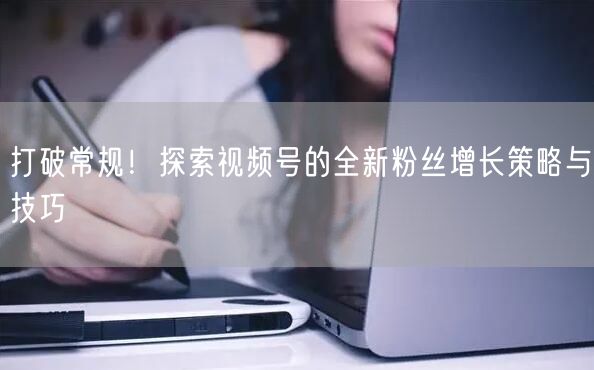 打破常规！探索视频号的全新粉丝增长策略与技巧