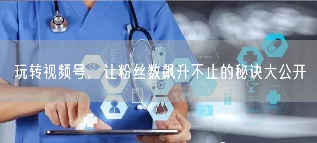 玩转视频号，让粉丝数飙升不止的秘诀大公开