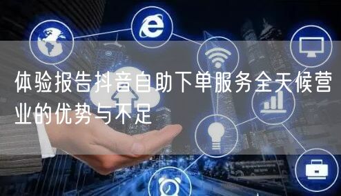 体验报告抖音自助下单服务全天候营业的优势与不足