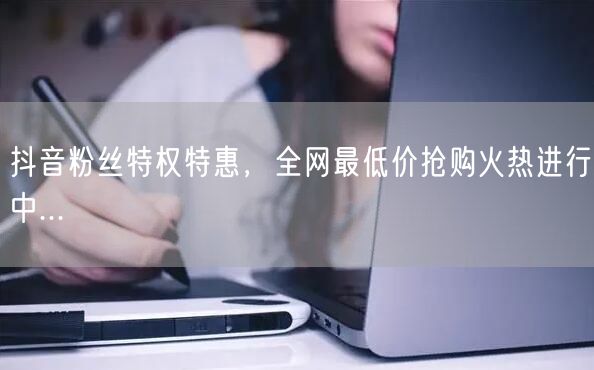 抖音粉丝特权特惠，全网最低价抢购火热进行中...