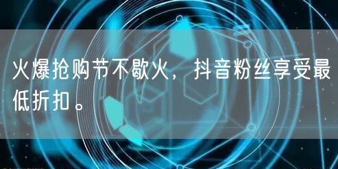 火爆抢购节不歇火，抖音粉丝享受最低折扣。